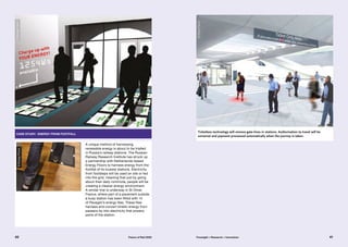 case study: Energy from footfall
A unique method of harnessing
renewable energy is about to be trialled
in Russia’s railway stations. The Russian
Railway Research Institute has struck up
a partnership with Netherlands-based
Energy Floors to harness energy from the
footfall of its busiest stations. Electricity
from footsteps will be used on site or fed
into the grid, meaning that just by going
about their daily commute, people will be
creating a cleaner energy environment.
A similar trial is underway in St Omer,
France, where part of a pavement outside
a busy station has been fitted with 14
of Pavegen’s energy tiles. These tiles
harness and convert kinetic energy from
passers-by into electricity that powers
parts of the station.
Ticketless technology will remove gate-lines in stations. Authorisation to travel will be
universal and payment processed automatically when the journey is taken.
©EnergyFloors
©EnergyFloors
©OliverPetrie
40 41Future of Rail 2050 Foresight + Research + Innovation
 