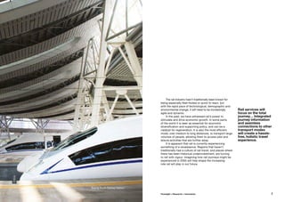 Rail services will
focus on the total
journey… Integrated
journey information
and seamless
connections to other
transport modes
will create a hassle-
free, holistic travel
experience.
The rail industry hasn’t traditionally been known for
being especially fleet-footed or quick to react, but
with the rapid pace of technological, demographic and
environmental change, it will need to be increasingly
agile and dynamic.
In the past, we have witnessed rail’s power to
stimulate and drive economic growth. In some parts
of the world it is seen as essential for economic
diversification and supporting policy, and can be a
catalyst for regeneration. It is also the most efficient
mode, over medium to long distances, to transport large
volumes of people, allowing them to access jobs and
leisure activities that are further away.
It is apparent that rail is currently experiencing
something of a renaissance. Regions that haven’t
traditionally had a culture of rail travel, and places where
there has been historical underinvestment, are turning
to rail with vigour. Imagining how rail journeys might be
experienced in 2050 will help shape the increasing
role rail will play in our future.
©Arup
Beijing South Railway Station
7Foresight + Research + Innovation
 