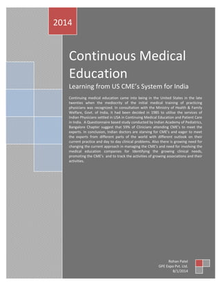 Continuous Medical
Education
Learning from US CME’s System for India
Continuing medical education came into being in the United States in the late
twenties when the mediocrity of the initial medical training of practicing
physicians was recognized. In consultation with the Ministry of Health & Family
Welfare, Govt. of India, it had been decided in 1985 to utilise the services of
Indian Physicians settled in USA in Continuing Medical Education and Patient Care
in India. A Questionnaire based study conducted by Indian Academy of Pediatrics,
Bangalore Chapter suggest that 59% of Clinicians attending CME’s to meet the
experts. In conclusion, Indian doctors are starving for CME’s and eager to meet
the experts from different parts of the world with different outlook on their
current practice and day to day clinical problems. Also there is growing need for
changing the current approach in managing the CME’s and need for involving the
medical education companies for Identifying the growing clinical needs,
promoting the CME’s and to track the activities of growing associations and their
activities.
2014
Rohan Patel
GPE Expo Pvt. Ltd.
8/1/2014
 