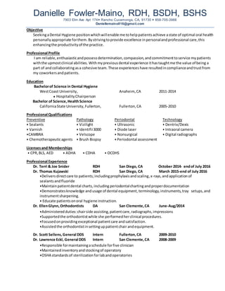 Danielle Fowler-Maino, RDH, BSDH, BSHS
7903 Elm Ave Apt 174 Rancho Cucamonga, CA, 91730  858-705-3988
Daniellemaino016@gmail.com
Objective
SeekingaDental Hygiene positionwhichwillenable me tohelppatientsachieve astate of optimal oral health
personallyappropriate forthem.Bystrivingtoprovide excellence inpersonalandprofessional care,this
enhancingthe productivityof the practice.
Professional Profile
I am reliable,enthusiasticandpossessdetermination,compassion,andcommitmenttoservice mypatients
withthe upmostclinical abilities. Withmypreviousdental experience ithastaughtme the value of being a
part of andcollaboratingasa cohesive team. These experiences have resultedincomplianceandtrustfrom
my coworkersandpatients.
Education
Bachelorof Science in Dental Hygiene
WestCoast University, Anaheim, CA 2011-2014
 HospitalityChairperson
Bachelor of Science,HealthScience
CaliforniaState University,Fullerton, Fullerton,CA 2005-2010
Professional Qualifications
Preventive Pathology Periodontal Technology
 Sealants  Vizilight  Ultrasonic  Dentrix/Dexis
 Varnish  Identifii3000  Diode laser  Intraoral camera
CAMBRA  Velscope  Nonsurgical  Digital radiographs
 Chemotherapeuticagents  Brush Biopsy  Periodontal assessment
Licensesand Memberships
 CPR,BLS, AED  ADHA  CDHA  OCDHS
Professional Experience
Dr. Terri & Joe Snider RDH San Diego, CA October 2014- endof July 2016
Dr. Thomas Kujawski RDH San Diego, CA March 2015-end of July 2016
Deliversdirectcare to patients; includingprophylaxisandscaling,x-rays, andapplication of
sealantsandfluoride
Maintainpatientdental charts,including periodontalchartingandproperdocumentation
Demonstratesknowledge andusage of dental equipment, terminology,instruments,tray setups,and
instrumentsharpening.
 Educate patientsonoral hygiene instruction.
Dr. EllenGlynn,Orthodontists DA San Clemente,CA June-Aug/2014
Administeredduties:chairside assisting,patientcare,radiographs,impressions
Supportedthe orthodontistwhile she performedherclinical procedures.
Focusedonprovidingexceptional patientcare andsatisfaction.
Assistedthe orthodontistinsettinguppatientchair andequipment.
Dr. Scott Sellens,General DDS Intern Fullerton,CA 2009-2010
Dr. Lawrence Eckl, General DDS Intern San Clemente,CA 2008-2009
Responsible formaintaininga schedule forfive clinician
Maintainedinventoryandstockingof operatory
OSHA standardsof sterilizationforlabandoperatories
 