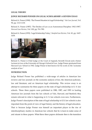 1
LEGAL THEORY
JUDGE RICHARD POSNER ON LEGAL SCHOLARSHIP: A REVIEW ESSAY
Richard A. Posner (1980). ‘The Present Situation in Legal Scholarship,’ Yale Law Journal, Vol.
90, pp. 1113-1130.
Richard A. Posner (1987). ‘The Decline of Law as an Autonomous Discipline: 1962-1987,’
Harvard Law Review, Vol. 100, pp. 761-780.
Richard A. Posner (1993). ‘Legal Scholarship Today,’ Stanford Law Review, Vol. 45, pp. 1647-
1658.
Richard A. Posner is Chief Judge at the Court of Appeals, Seventh Circuit and a Senior
Lecturer in Law at the University of Chicago’s School of Law. Judge Posner graduated from
Harvard Law School in 1962. Judge Posner is best known for his work on the ‘economic
analysis of law.’
INTRODUCTION
Judge Richard Posner has published a wide-range of articles in American law
reviews and law journals on the economic analysis of law, the American judiciary,
law and literature, and on American legal scholarship. This review essay is an
attempt to summarize his three papers on the state of legal scholarship in U. S. law
schools. These three papers were published in 1980, 1987, and 1993 in leading
American law journals from the law schools at Yale, Harvard, and Stanford; they
remain relevant to what is happening in U. S. law schools even now. Furthermore,
Judge Posner’s description of the state of legal scholarship in U.S. law schools is also
important from the point of view of legal history and the history of legal education.
That is because Judge Posner was himself an important player in the rise of
interdisciplinary studies in American law schools that he is keen to make sense of
and situate in these papers. What these three papers delineate then is the transition
 