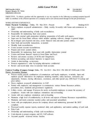 Addie Lanai Welch
2805 Lineville #105-S PH: 214-240-2017
Farmers Branch, TX 75234 972-620-9142
todaylanai@yahoo.com
OBJECTIVE: To obtain a position with the opportunity to use my expertise in the following accounting/computer/payroll
skills to contribute to the efficient operation of a company and to earn advancement through on-the-job performance:
WORK HISTORY/EXPERIENCE:
Future Payment Technology – Dallas, TX Mar 2014 – Present PH: Banking/ACH
 Heavy emphasis on payroll administration - Daily, weekly, bi-weekly with bonus and commission in
ADP.
 Ownership and understanding of daily cash reconciliation.
 Responsible for maintaining fixed asset system.
 Assist with external audit preparation including preparation of all audit work papers.
 Super user for Great Plains software which includes updating software, changes to general ledger.
 Be an integral part of period end close, review financial data and enter journal entries.
 Enter bank and receivable transactions, as needed.
 Monthly bank reconciliations.
 Create accurate account reconciliations.
 Prepare and review journal entries.
 Responsible for maintaining fixed asset with monthly depreciation journal.
 Creates and format financial reports in Great Plains and Excel.
 Reviews and ensures accuracy of ACHs and Chargebacks.
 Perform accounting and clerical functions to support team.
 Assists in data tracking, as necessary.
 Protects organization’s value by keeping information confidential.
 Review and record daily wires to customer bank accounts.
Canteen Vending (Compass Group) Dallas, TX Oct 2012 – Mar 2014 PH: 800-367-5690 code 11366
District Accounting Manager
 Process weekly payroll, combination of commissions and hourly employees, to include, Input and
maintain payroll information for employees including transfers, salary increases, retroactive pay
adjustments, bonuses, moving allowances, severances, and other special pay. (MS Excel V-Lookup and
pivot tables)
 Heavy emphasis on payroll administration in SAP.
 Partner with employees and management to communicate various Human Resources policies,
procedures, laws, standards and government regulations.
 Collect, review, and manage I9 process for newly on-boarded employees to ensure the accuracy of
compliance. Assists with new employee orientations and on-boarding.
 Assists with new employee orientations and on-boarding.
 Maintains a high level of confidentiality in all levels and aspects of Human Resources responsibilities.
 Maintains and tracks corporate vacation policy and associated spreadsheet.
 Assist with pre-employment process for company drivers and maintaining personnel file DOT
compliant.
 Processed weekly expense reports, monitored daily cash application, and random auditing of cash vault.
 Petty Cash
 Ownership and understanding of daily cash reconciliation.
 Code deposits to proper company and G/L SAP software.
 Accounts payable –reviewed invoice batches.
 