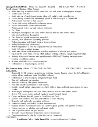 Episcopal School of Dallas – Dallas, TX Jan 2008 – Jan 2012 PH: 214-358-4368 Non Profit
Payroll Manager / Business Office Assistant
 Assist with daily account receivable transactions and back up for account payable manager.
 Monitor daily cash flow.
 Assist with end of month journal entries, along with multiple bank reconciliations.
 Process weekly, semimonthly and monthly payroll in ADP converged to ExponentHR.
 Post customer payments to their accounts.
 Prepare bank deposit and run checks through scanner.
 Process and reconcile credit card transactions.
 Prepared, print, review and mail customer statements.
 Petty Cash
 An integral part of period end close, review financial data and enter journal entries.
 Enter assets and record depreciation.
 Enter bank and payable transactions, as needed
 Research, track and resolve accounting problems.
 Perform accounting and clerical functions to support team.
 Assists in data tracking, as necessary.
 Protects organization’s value by keeping information confidential.
 Verify A/P edits to original invoices
 Assist with external audit preparation including preparation of all audit work papers
 Super user for Great Plains software which includes updating software, changes to general ledger
 Assisting Corporate Controller with special projects. (MS Excel V-Lookup and pivot tables)
 Creating consolidating entries;
 Accounts receivable (check and direct deposit)
 Code deposits to proper company and G/L
The Salvation Army – Dallas, TX Nov 2003 – Jan 2008 PH: 214-637-8100 Non Profit
MBS Auditor -
 Responsible for 12 locations, reviewing and correcting Account Payable batches for the bookkeepers,
training all new employees on the GreatPlains software.
 Code invoices to proper company and general ledger (G/L)
 Data entry and month end reporting.
 Authorize bi-weekly ADP payroll transactions.
 Data entry of daily cash transfer of each location.
 Monthly journals include depreciation on vehicle, Gifts in Kinds, and bank reconciliations for each
location.
 Be an integral part of period end close, review financial data and enter journal entries.
 Review A/R invoice batches and A/P checks for Area Command Center.
 Creates and format financial reports in Great Plains and Excel.
 Identifies and introduces new ideas and solutions to create efficiency.
 Research, track and resolve accounting problems.
 Perform accounting and clerical functions to support team.
 Organize invoices by numerical order, and checks for price, quantity, and signature accuracy.
 Process payments per schedule, and mail signed checks
 Files all purchase orders and paid invoices
 Reconcile vendor statements to payments, resolve discrepancies.
 Protects organization’s value by keeping information confidential.
EDUCATION:
Brookhaven College, Dallas Texas 1998 Accounting/Management Certificate
 