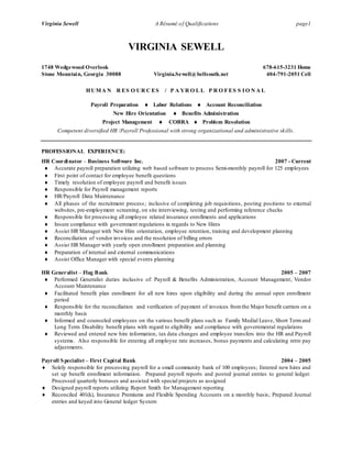Virginia Sewell A Résumé of Qualifications page1
VIRGINIA SEWELL
1748 Wedgewood Overlook 678-615-3231 Home
Stone Mountain, Georgia 30088 Virginia.Sewell@bellsouth.net 404-791-2051 Cell
HUMA N R ES O UR C ES / P A YR O L L P R O F ES S IO N A L
Payroll Preparation  Labor Relations  Account Reconciliation
New Hire Orientation  Benefits Administration
Project Management  COBRA  Problem Resolution
Competent diversified HR /Payroll Professional with strong organizational and administrative skills.
PROFESSIONAL EXPERIENCE:
HR Coordinator – Business Software Inc. 2007 - Current
 Accurate payroll preparation utilizing web based software to process Semi-monthly payroll for 125 employees
 First point of contact for employee benefit questions
 Timely resolution of employee payroll and benefit issues
 Responsible for Payroll management reports
 HR/Payroll Data Maintenance
 All phases of the recruitment process; inclusive of completing job requisitions, posting positions to external
websites, pre-employment screening, on site interviewing, testing and performing reference checks
 Responsible for processing all employee related insurance enrollments and applications
 Insure compliance with government regulations in regards to New Hires
 Assist HR Manager with New Hire orientation, employee retention, training and development planning
 Reconciliation of vendor invoices and the resolution of billing errors
 Assist HR Manager with yearly open enrollment preparation and planning
 Preparation of internal and external communications
 Assist Office Manager with special events planning
HR Generalist – Flag Bank 2005 – 2007
 Performed Generalist duties inclusive of: Payroll & Benefits Administration, Account Management, Vendor
Account Maintenance
 Facilitated benefit plan enrollment for all new hires upon eligibility and during the annual open enrollment
period
 Responsible for the reconciliation and verification of payment of invoices from the Major benefit carriers on a
monthly basis
 Informed and counseled employees on the various benefit plans such as Family Medial Leave, Short Termand
Long Term Disability benefit plans with regard to eligibility and compliance with governmental regulations
 Reviewed and entered new hire information, tax data changes and employee transfers into the HR and Payroll
systems. Also responsible for entering all employee rate increases, bonus payments and calculating retro pay
adjustments.
Payroll Specialist – First Capital Bank 2004 – 2005
 Solely responsible for processing payroll for a small community bank of 100 employees; Entered new hires and
set up benefit enrollment information. Prepared payroll reports and posted journal entries to general ledger.
Processed quarterly bonuses and assisted with special projects as assigned
 Designed payroll reports utilizing Report Smith for Management reporting
 Reconciled 401(k), Insurance Premiums and Flexible Spending Accounts on a monthly basis; Prepared Journal
entries and keyed into General ledger System
 