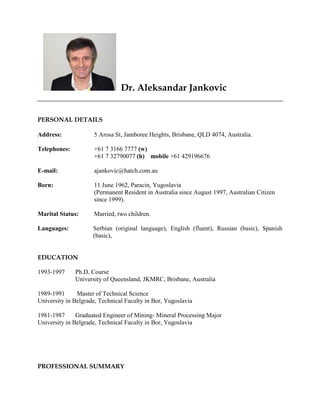 Dr. Aleksandar Jankovic
PERSONAL DETAILS
Address: 5 Arosa St, Jamboree Heights, Brisbane, QLD 4074, Australia.
Telephones: +61 7 3166 7777 (w)
+61 7 32790077 (h) mobile +61 429196676
E-mail: ajankovic@hatch.com.au
Born: 11 June 1962, Paracin, Yugoslavia
(Permanent Resident in Australia since August 1997, Australian Citizen
since 1999).
Marital Status: Married, two children.
Languages: Serbian (original language), English (fluent), Russian (basic), Spanish
(basic),
EDUCATION
1993-1997 Ph.D. Course
University of Queensland, JKMRC, Brisbane, Australia
1989-1991 Master of Technical Science
University in Belgrade, Technical Faculty in Bor, Yugoslavia
1981-1987 Graduated Engineer of Mining- Mineral Processing Major
University in Belgrade, Technical Faculty in Bor, Yugoslavia
PROFESSIONAL SUMMARY
 