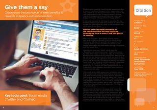 Citation were launching a new benefits programme after
a series of significant changes to their organisation and
they wanted to use the opportunity to boost morale. The
new CEO wanted to look at ways to create a positive
impact on company culture with one very simple goal:
happy colleagues = happy clients = happy profits.
It was also important to find ways to promote the new
benefits platform to all staff while sticking to a fairly low
budget and catering for the 50%+ of the workforce who
often worked from home.
Citation gave employees ownership of
the programme from the very beginning,
encouraging them to name it and take part in
its creation.
They also recruited a focus group prior to launch
who were able to put forward ideas on behalf of their
colleagues. This created ground level support for the
initiative before it even launched and created a new
energy in the office that kept staff in excited anticipation
until the launch date.
The winning name was “DAVE” which stood for
“Discounts and various exclusives”. DAVE has become
far more than simply an image or a logo, he is himself a
promoter and advocate of the programme. DAVE was set
up with his own Twitter account, which was used to push
out news updates and promotions to colleagues on social
media, and he also has an account on Chatter, the internal
social media tool linked to the CRM system all employees
use every day. The idea of creating a mascot with a
personality has brought the entire programme to life in
a way that is more powerful than other more traditional
communications plans.
The launch of the DAVE programme at Citation was a
huge success with incredibly high take up from day one,
with 92% of staff signed up within the first 3 months.
Staff surveys post launch have also shown a big boost in
morale. One employee said, “I didn’t used to get involved
with company initiatives. I was involved in creating DAVE
and my ideas were adopted. We’ve seen a real change
since then. We offer ideas now people feel like they are
really listened to.”
The elements of Citation’s campaign were simple but
effective thanks to the approach of actively involving
the employees in the creation of the programme. The
key message throughout the campaign emphasised that
they rewarded employee loyalty and that everyone can
have a voice. The functionality of using social media
allowed Citation to continue using DAVE as a whole new
communication channel for further initiatives in the future.
Company Name
Citation
Male:Female Ratio
53:47
Online: Offline
60:40
Average Age
42
No. Locations
2
Sector
Legal services
No. Employees
333
Programme Name
DAVE (Discounts
and Various
Exclusives)
Launch Date
May 2013
Services Provided
Employee discounts and
other staff perks
Give them a say
Citation use the promotion of their benefits &
rewards to spark a cultural revolution.
Key tools used: Social media
(Twitter and Chatter)
32
 