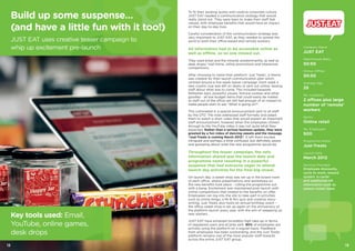1312
To fit their existing quirky and creative corporate culture,
JUST EAT needed a communication strategy that would
really stand out. They were keen to make their staff feel
valued, with employee benefits that would have an impact
on their day-to-day lives.
Careful consideration of the communication strategy was
very important to JUST EAT, as they needed to spread the
word to both their office-based and remote workers.
All information had to be accessible online as
well as offline, so no one missed out.
They used email and the intranet predominantly, as well as
desk drops/ mail home, online promotions and interactive
competitions.
After choosing to name their platform ‘Just Treats’, a theme
was created for their launch communication plan which
centred around a five-week teaser campaign. Each week a
new cryptic clue was left on desks or sent out online, teasing
staff about what was to come. This included bespoke
Refresher bars, powerful visuals, fortune cookies and other
goodies - all low budget items that could easily be mailed
to staff out of the office yet still had enough of an impact to
make people start to ask “What is going on?”.
This culminated in a special announcement sent to all staff
by the CFO. The note addressed staff formally and asked
them to watch a short video that would explain an important
staff announcement, however when the employees clicked
through to the YouTube video it was not quite what they
expected. Rather than a serious business update, they were
greeted by a fun video of dancing sweets and the message
“Just-Treats is coming March 2012”. It left them excited,
intrigued and perhaps a little confused, but definitely aware
and gossiping about what the new programme would be.
Throughout the teaser campaign, the only
information shared was the launch date and
programme name resulting in a powerful
suspense that had everyone eager to attend
launch day activities for the final big reveal.
On launch day, a sweet shop was set up in the board room
of each office, where presentations and workshops on
the new benefits took place – rolling the programme out
with a bang. Excitement was maintained post-launch with
online competitions that related to the benefits on offer.
Employees can log into the site to take part in activities
such as online bingo, a Mr & Mrs quiz and creative story-
writing. Just Treats also hosts an annual birthday event –
the office sweet shop is set up again on the anniversary of
the platform launch every year, with the aim of sweeping up
new starters.
JUST EAT have achieved incredibly high take-up in terms
of registered users and eCards sent. 90% of employees are
actively using the platform on a regular basis. Feedback
from employees has been outstanding, and the Just Treats
platform remains one of the most popular staff rewards
across the entire JUST EAT group.
Company Name
JUST EAT
Male:Female Ratio
50:50
Online: Offline
50:50
Average Age
25
No. Locations
2 offices plus large
number of ‘remote’
workers
Sector
Online retail
No. Employees
500
Programme Name
Just-Treats
Launch Date
March 2012
Services Provided
Employee discounts,
cycle to work, reward
system ‘e-cards’
and additional HR
information such as
season ticket loans
Build up some suspense…
(and have a little fun with it too!)
JUST EAT uses creative teaser campaign to
whip up excitement pre-launch
Key tools used: Email,
YouTube, online games,
desk drops
 