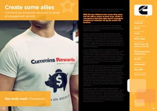 1514
Cummins have one of the most widespread populations
of all the clients we work with at Reward Gateway
With the four different time zones they cover
and the offline nature of most roles, makes it
unsurprising that they often found employees
resistant to initiatives led by the central HR
function.
This however all changed after Cummins implemented
an employee “Champions” programme which achieved
staggering engagement levels following the launch of their
MyRewards programme.
Cummins wanted to combat the distance that existed
between them and their employees by having people on-
the-ground at every site. The best way to do this was to
recruit representatives from each area of the company to
be Champions – advocates for the new benefits platform.
People are much more likely to relate to something their
peers are already not only using but also raving about - it
creates a personal credibility far more powerful than any
marketing campaign.
In total, 200 Champions were recruited across the
business. Each Champion was supported in advance of the
platform launch with training provided by the specialist,
in-house team at Reward Gateway where they learnt about
MyRewards via webinars. They were also given access to
information and promotional materials through a purpose-
built Champions web portal. A forum was also created so
that the Champions could talk to each other about the
challenges they faced.
During the week of the platform’s launch, each of Cummins’
Champions was issued with a branded T-shirt which they
wore to work to make themselves easily recognisable to
their colleagues. They then toured their respective sites,
promoting the great new benefits available to everyone at
Cummins. Competitions were run and the Champions gave
out prizes within their business units. Champions were
given the freedom to promote the platform in whichever
way that they felt would best engage their colleagues,
as they work with them everyday. Champions still have a
strong voice within Cummins, and their stories have been
used post-launch to help with further promotions of the
programme.
A phenomenal 70% of employees engaged with the
platform after just six months of it being launched – one of
the highest rates ever seen in such a short space of time
for a workforce of this scale. As the success of Cummins’
platform continues, there will be continued support for their
Champions with the implementation of Reward Gateway’s
improved bespoke Champions function. It will give them
more visibility amongst colleagues and even more tools to
help them with their mission.
Company Name
Cummins
Male:Female Ratio
80:20
Online: Offline
10:90
Average Age
Wide range
No. Locations
Split across 48
states in the US
Sector
Manufacturing &
engineering
No. Employees
16,000
Programme Name
MyRewards
Launch Date
May 2015
Services Provided
Employee perks
Create some allies
Cummins use employee advocacy to break
all engagement records
Key tools used: Champions
 