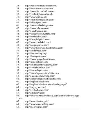 34. http://studiocuisinenaturelle.com/
35. http://www.unlocktechs.com/
36. https://www.freeunlocks.com/
37. http://youluckybastard.co.uk/
38. http://www.quni.co.uk
39. http://emilsmarriageclub.com/
40. http://lablackpost.com/
41. https://www.arborbridge.com
42. https://www.abeato.com/
43. http://alondras.com.co/
44. http://wordpressbabysteps.com/
45. http://boxluncher.com/
46. http://cheaphelpdesk.com
47. http://www.virals4all.com/
48. http://maipiugrasso.com/
49. http://www.hollywoodlandtoursla.com/
50. http://kinderpeds.com/
51. http://sim.tecdiary.org/
52. https://lewayotte.com/
53. https://www.pmpediatrics.com
54. http://saraofalbany.com
55. http://dcsensualphotography.com/
56. http://victoriadavison.com
57. http://sierra-dayna.com/
58. http://sierradayna.verticalkitty.com
59. http://elegantcopywriting.com/
60. http://anitamichelle.verticalkitty.com
61. http://stephaniaricci.com/
62. http://stephaniaricci.com/newlandingpage-2
63. http://amytaylor.com/
64. http://geishadiaries.com/
65. http://aminaray.com/
66. http://www.expandablemedia.com/clients/uniworldlogis
tics/
67. http://www.faset.org.uk/
68. http://www.olocclothing.com/
69. http://mooresuites.com/
 