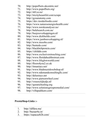 70. http://popoffsets.ukcentric.net/
71. http://www.popoffsets.org/
72. http://sbf.co.nz/
73. http://tricitybeautiful.com/scrape
74. http://gynanatomy.com
75. https://dev.insiderfoodie.com/
76. https://www.naturesenergieshealth.com/
77. http://www.norskeanalyser.no/
78. http://halalsearch.com.au/
79. http://basjesoverkappingen.nl/
80. http://www.dickbuilds.com/
81. https://www.jumbooverkapping.nl/
82. http://www.mssoho.com/
83. http://bentedo.com/
84. http://blackbeltprotein.com/
85. https://childdo.com
86. http://www.exclusiveretouching.com/
87. http://www.floridahealthretreat.com
88. http://www.lifeglowworld.com/
89. http://floors4you2.co.uk
90. http://itmaniacs.net/
91. http://www.bladmuziekwebshop.nl/
92. http://www.ndemandconsultingllc.com/
93. http://deluxtoys.net
94. http://www.partsonwheel.com/
95. http://vrouwelijkedjs.nl/
96. http://quranichealing.org
97. http://www.solutionsgroupremedial.com/
98. http://villapadikaro.com/
PrestaShop-Links :-
1. http://idfikra.ma/
2. http://bazaar4u.in/
3. https://supacazb2b.com/
 