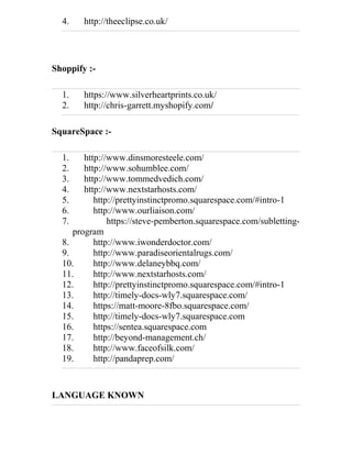 4. http://theeclipse.co.uk/
Shoppify :-
1. https://www.silverheartprints.co.uk/
2. http://chris-garrett.myshopify.com/
SquareSpace :-
1. http://www.dinsmoresteele.com/
2. http://www.sohumblee.com/
3. http://www.tommedvedich.com/
4. http://www.nextstarhosts.com/
5. http://prettyinstinctpromo.squarespace.com/#intro-1
6. http://www.ourliaison.com/
7. https://steve-pemberton.squarespace.com/subletting-
program
8. http://www.iwonderdoctor.com/
9. http://www.paradiseorientalrugs.com/
10. http://www.delaneybbq.com/
11. http://www.nextstarhosts.com/
12. http://prettyinstinctpromo.squarespace.com/#intro-1
13. http://timely-docs-wly7.squarespace.com/
14. https://matt-moore-8fbo.squarespace.com/
15. http://timely-docs-wly7.squarespace.com
16. https://sentea.squarespace.com
17. http://beyond-management.ch/
18. http://www.faceofsilk.com/
19. http://pandaprep.com/
LANGUAGE KNOWN
 