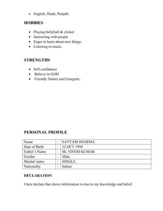• English, Hindi, Punjabi.
HOBBIES
• Playing bollyball & cricket
• Interacting with people
• Eager to learn about new things.
• Listening to music.
STRENGTHS
• Self confidence
• Believe in GOD
• Friendly Nature and Energetic.
PERSONAL PROFILE
Name : SATYAM SHARMA.
Date of Birth : 12 OCT 1994
Father’s Name : Sh. VINOD KUMAR
Gender : Male.
Marital status : SINGLE.
Nationality : Indian.
DECLARATION
I here declare that above information is true to my knowledge and belief.
 