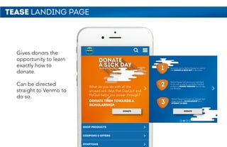 TEASE LANDING PAGE
Gives donors the
opportunity to learn
exactly how to
donate.
Can be directed
straight to Venmo to
do so.
DONATE
What do you do with all the
unused sick days that DayQuil and
NyQuil helps you power through?
DONATE THEM TOWARDS A
SCHOLARSHIP.
NyQuil & DayQuil
DONATE
1
2
3
Send one cent to NyQuil Dayquil on venmo
with DONATE A SICK DAY in the notes.
NyQuil Dayquil will venmo your cent back
to you with a code for any NyQuil DayQuil
product to POWER THROUGH the sick day
you donated.
NyQuil Dayquil will match an average days
wage towards a SCHOLARSHIP for a
STUDENT IN NEED
 