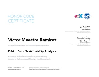Senior Economist, Institute for Capacity Development
International Monetary Fund
Irina Yakadina
Director, Institute for Capacity Development
International Monetary Fund
Sharmini Coorey
HONOR CODE CERTIFICATE Verify the authenticity of this certificate at
CERTIFICATE
HONOR CODE
Víctor Maestre Ramírez
successfully completed and received a passing grade in
DSAx: Debt Sustainability Analysis
a course of study offered by IMFx, an online learning
initiative of the International Monetary Fund through edX.
Issued December 01, 2015 https://verify.edx.org/cert/d26327d741284ffcb5dffffcd706b158
 