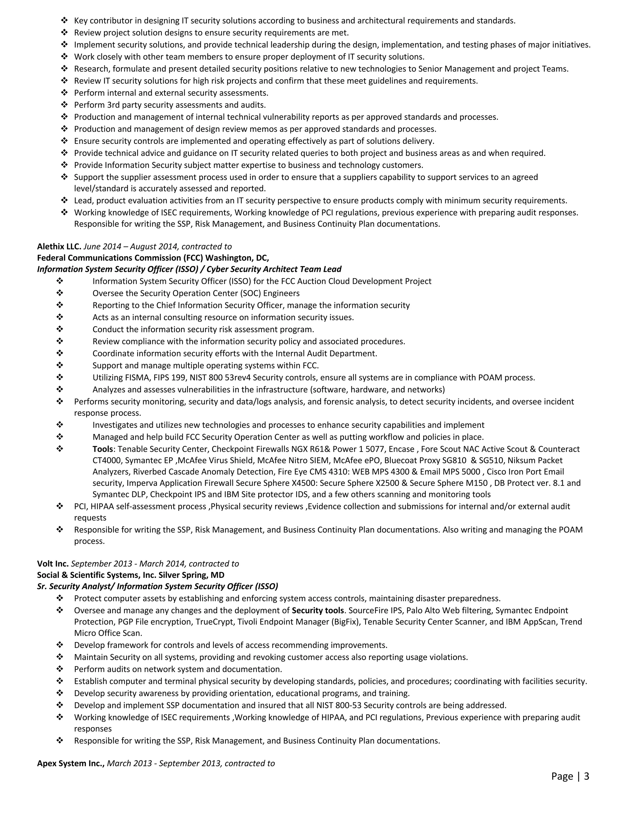  Key contributor in designing IT security solutions according to business and architectural requirements and standards.
 Review project solution designs to ensure security requirements are met.
 Implement security solutions, and provide technical leadership during the design, implementation, and testing phases of major initiatives.
 Work closely with other team members to ensure proper deployment of IT security solutions.
 Research, formulate and present detailed security positions relative to new technologies to Senior Management and project Teams.
 Review IT security solutions for high risk projects and confirm that these meet guidelines and requirements.
 Perform internal and external security assessments.
 Perform 3rd party security assessments and audits.
 Production and management of internal technical vulnerability reports as per approved standards and processes.
 Production and management of design review memos as per approved standards and processes.
 Ensure security controls are implemented and operating effectively as part of solutions delivery.
 Provide technical advice and guidance on IT security related queries to both project and business areas as and when required.
 Provide Information Security subject matter expertise to business and technology customers.
 Support the supplier assessment process used in order to ensure that a suppliers capability to support services to an agreed
level/standard is accurately assessed and reported.
 Lead, product evaluation activities from an IT security perspective to ensure products comply with minimum security requirements.
 Working knowledge of ISEC requirements, Working knowledge of PCI regulations, previous experience with preparing audit responses.
Responsible for writing the SSP, Risk Management, and Business Continuity Plan documentations.
Alethix LLC. June 2014 – August 2014, contracted to
Federal Communications Commission (FCC) Washington, DC,
Information System Security Officer (ISSO) / Cyber Security Architect Team Lead
 Information System Security Officer (ISSO) for the FCC Auction Cloud Development Project
 Oversee the Security Operation Center (SOC) Engineers
 Reporting to the Chief Information Security Officer, manage the information security
 Acts as an internal consulting resource on information security issues.
 Conduct the information security risk assessment program.
 Review compliance with the information security policy and associated procedures.
 Coordinate information security efforts with the Internal Audit Department.
 Support and manage multiple operating systems within FCC.
 Utilizing FISMA, FIPS 199, NIST 800 53rev4 Security controls, ensure all systems are in compliance with POAM process.
 Analyzes and assesses vulnerabilities in the infrastructure (software, hardware, and networks)
 Performs security monitoring, security and data/logs analysis, and forensic analysis, to detect security incidents, and oversee incident
response process.
 Investigates and utilizes new technologies and processes to enhance security capabilities and implement
 Managed and help build FCC Security Operation Center as well as putting workflow and policies in place.
 Tools: Tenable Security Center, Checkpoint Firewalls NGX R61& Power 1 5077, Encase , Fore Scout NAC Active Scout & Counteract
CT4000, Symantec EP ,McAfee Virus Shield, McAfee Nitro SIEM, McAfee ePO, Bluecoat Proxy SG810 & SG510, Niksum Packet
Analyzers, Riverbed Cascade Anomaly Detection, Fire Eye CMS 4310: WEB MPS 4300 & Email MPS 5000 , Cisco Iron Port Email
security, Imperva Application Firewall Secure Sphere X4500: Secure Sphere X2500 & Secure Sphere M150 , DB Protect ver. 8.1 and
Symantec DLP, Checkpoint IPS and IBM Site protector IDS, and a few others scanning and monitoring tools
 PCI, HIPAA self-assessment process ,Physical security reviews ,Evidence collection and submissions for internal and/or external audit
requests
 Responsible for writing the SSP, Risk Management, and Business Continuity Plan documentations. Also writing and managing the POAM
process.
Volt Inc. September 2013 - March 2014, contracted to
Social & Scientific Systems, Inc. Silver Spring, MD
Sr. Security Analyst/ Information System Security Officer (ISSO)
 Protect computer assets by establishing and enforcing system access controls, maintaining disaster preparedness.
 Oversee and manage any changes and the deployment of Security tools. SourceFire IPS, Palo Alto Web filtering, Symantec Endpoint
Protection, PGP File encryption, TrueCrypt, Tivoli Endpoint Manager (BigFix), Tenable Security Center Scanner, and IBM AppScan, Trend
Micro Office Scan.
 Develop framework for controls and levels of access recommending improvements.
 Maintain Security on all systems, providing and revoking customer access also reporting usage violations.
 Perform audits on network system and documentation.
 Establish computer and terminal physical security by developing standards, policies, and procedures; coordinating with facilities security.
 Develop security awareness by providing orientation, educational programs, and training.
 Develop and implement SSP documentation and insured that all NIST 800-53 Security controls are being addressed.
 Working knowledge of ISEC requirements ,Working knowledge of HIPAA, and PCI regulations, Previous experience with preparing audit
responses
 Responsible for writing the SSP, Risk Management, and Business Continuity Plan documentations.
Apex System Inc., March 2013 - September 2013, contracted to
Page | 3
 