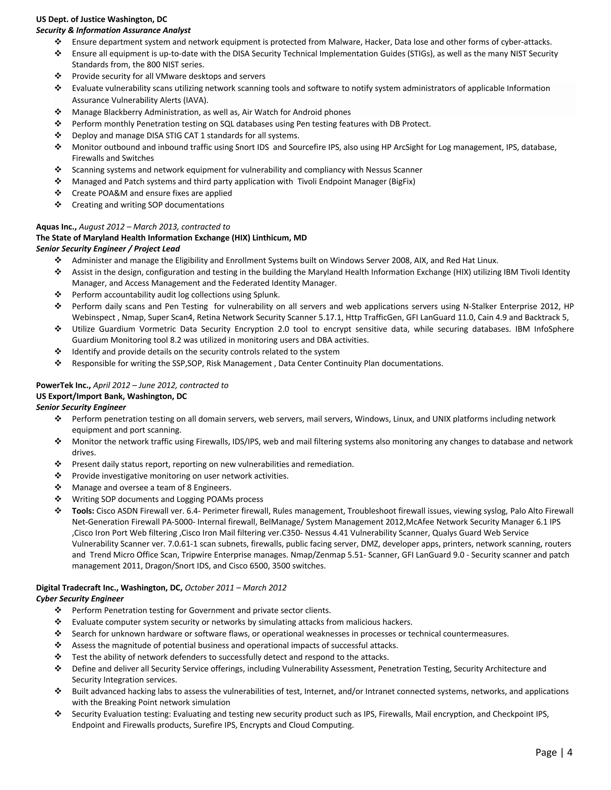 US Dept. of Justice Washington, DC
Security & Information Assurance Analyst
 Ensure department system and network equipment is protected from Malware, Hacker, Data lose and other forms of cyber-attacks.
 Ensure all equipment is up-to-date with the DISA Security Technical Implementation Guides (STIGs), as well as the many NIST Security
Standards from, the 800 NIST series.
 Provide security for all VMware desktops and servers
 Evaluate vulnerability scans utilizing network scanning tools and software to notify system administrators of applicable Information
Assurance Vulnerability Alerts (IAVA).
 Manage Blackberry Administration, as well as, Air Watch for Android phones
 Perform monthly Penetration testing on SQL databases using Pen testing features with DB Protect.
 Deploy and manage DISA STIG CAT 1 standards for all systems.
 Monitor outbound and inbound traffic using Snort IDS and Sourcefire IPS, also using HP ArcSight for Log management, IPS, database,
Firewalls and Switches
 Scanning systems and network equipment for vulnerability and compliancy with Nessus Scanner
 Managed and Patch systems and third party application with Tivoli Endpoint Manager (BigFix)
 Create POA&M and ensure fixes are applied
 Creating and writing SOP documentations
Aquas Inc., August 2012 – March 2013, contracted to
The State of Maryland Health Information Exchange (HIX) Linthicum, MD
Senior Security Engineer / Project Lead
 Administer and manage the Eligibility and Enrollment Systems built on Windows Server 2008, AIX, and Red Hat Linux.
 Assist in the design, configuration and testing in the building the Maryland Health Information Exchange (HIX) utilizing IBM Tivoli Identity
Manager, and Access Management and the Federated Identity Manager.
 Perform accountability audit log collections using Splunk.
 Perform daily scans and Pen Testing for vulnerability on all servers and web applications servers using N-Stalker Enterprise 2012, HP
Webinspect , Nmap, Super Scan4, Retina Network Security Scanner 5.17.1, Http TrafficGen, GFI LanGuard 11.0, Cain 4.9 and Backtrack 5,
 Utilize Guardium Vormetric Data Security Encryption 2.0 tool to encrypt sensitive data, while securing databases. IBM InfoSphere
Guardium Monitoring tool 8.2 was utilized in monitoring users and DBA activities.
 Identify and provide details on the security controls related to the system
 Responsible for writing the SSP,SOP, Risk Management , Data Center Continuity Plan documentations.
PowerTek Inc., April 2012 – June 2012, contracted to
US Export/Import Bank, Washington, DC
Senior Security Engineer
 Perform penetration testing on all domain servers, web servers, mail servers, Windows, Linux, and UNIX platforms including network
equipment and port scanning.
 Monitor the network traffic using Firewalls, IDS/IPS, web and mail filtering systems also monitoring any changes to database and network
drives.
 Present daily status report, reporting on new vulnerabilities and remediation.
 Provide investigative monitoring on user network activities.
 Manage and oversee a team of 8 Engineers.
 Writing SOP documents and Logging POAMs process
 Tools: Cisco ASDN Firewall ver. 6.4- Perimeter firewall, Rules management, Troubleshoot firewall issues, viewing syslog, Palo Alto Firewall
Net-Generation Firewall PA-5000- Internal firewall, BelManage/ System Management 2012,McAfee Network Security Manager 6.1 IPS
,Cisco Iron Port Web filtering ,Cisco Iron Mail filtering ver.C350- Nessus 4.41 Vulnerability Scanner, Qualys Guard Web Service
Vulnerability Scanner ver. 7.0.61-1 scan subnets, firewalls, public facing server, DMZ, developer apps, printers, network scanning, routers
and Trend Micro Office Scan, Tripwire Enterprise manages. Nmap/Zenmap 5.51- Scanner, GFI LanGuard 9.0 - Security scanner and patch
management 2011, Dragon/Snort IDS, and Cisco 6500, 3500 switches.
Digital Tradecraft Inc., Washington, DC, October 2011 – March 2012
Cyber Security Engineer
 Perform Penetration testing for Government and private sector clients.
 Evaluate computer system security or networks by simulating attacks from malicious hackers.
 Search for unknown hardware or software flaws, or operational weaknesses in processes or technical countermeasures.
 Assess the magnitude of potential business and operational impacts of successful attacks.
 Test the ability of network defenders to successfully detect and respond to the attacks.
 Define and deliver all Security Service offerings, including Vulnerability Assessment, Penetration Testing, Security Architecture and
Security Integration services.
 Built advanced hacking labs to assess the vulnerabilities of test, Internet, and/or Intranet connected systems, networks, and applications
with the Breaking Point network simulation
 Security Evaluation testing: Evaluating and testing new security product such as IPS, Firewalls, Mail encryption, and Checkpoint IPS,
Endpoint and Firewalls products, Surefire IPS, Encrypts and Cloud Computing.
Page | 4
 