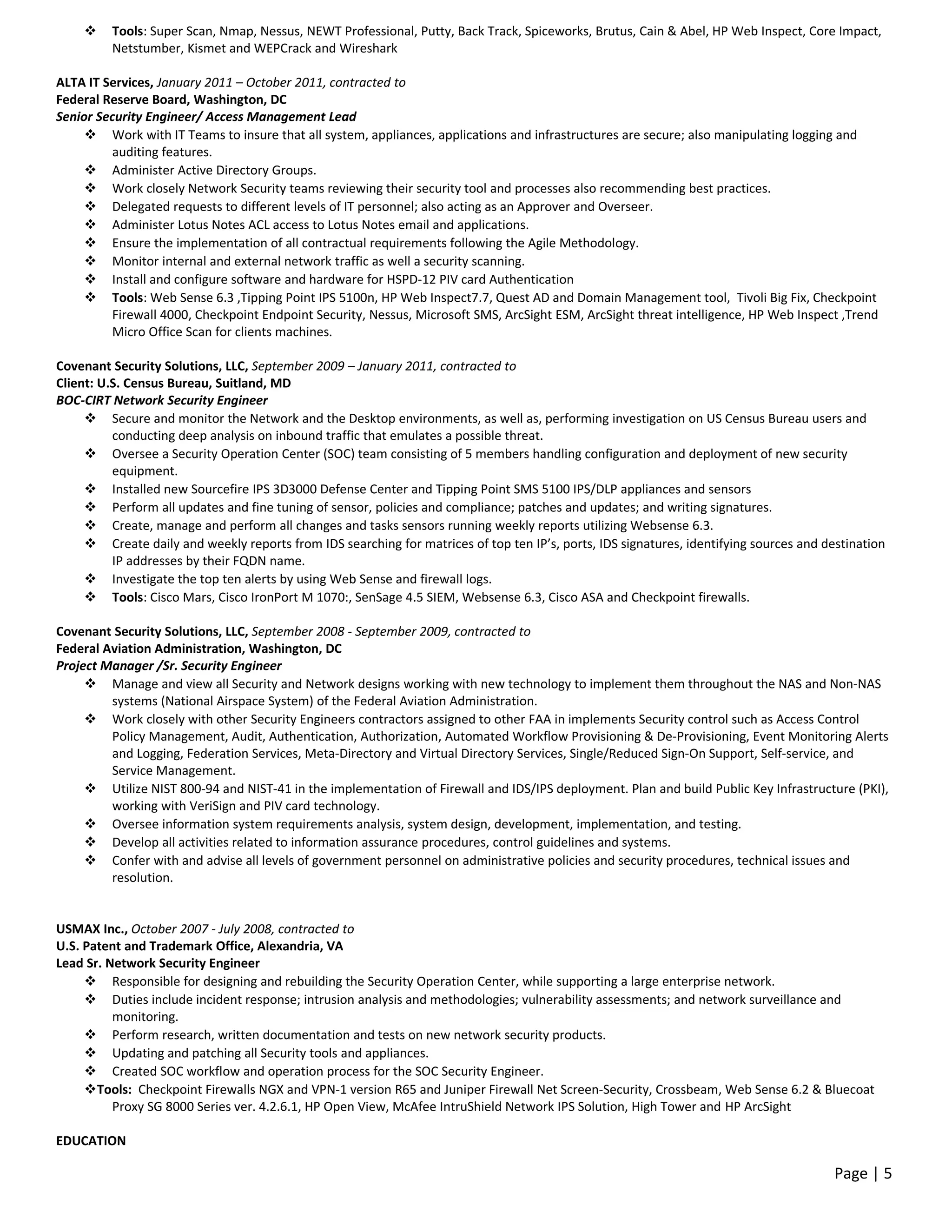  Tools: Super Scan, Nmap, Nessus, NEWT Professional, Putty, Back Track, Spiceworks, Brutus, Cain & Abel, HP Web Inspect, Core Impact,
Netstumber, Kismet and WEPCrack and Wireshark
ALTA IT Services, January 2011 – October 2011, contracted to
Federal Reserve Board, Washington, DC
Senior Security Engineer/ Access Management Lead
 Work with IT Teams to insure that all system, appliances, applications and infrastructures are secure; also manipulating logging and
auditing features.
 Administer Active Directory Groups.
 Work closely Network Security teams reviewing their security tool and processes also recommending best practices.
 Delegated requests to different levels of IT personnel; also acting as an Approver and Overseer.
 Administer Lotus Notes ACL access to Lotus Notes email and applications.
 Ensure the implementation of all contractual requirements following the Agile Methodology.
 Monitor internal and external network traffic as well a security scanning.
 Install and configure software and hardware for HSPD-12 PIV card Authentication
 Tools: Web Sense 6.3 ,Tipping Point IPS 5100n, HP Web Inspect7.7, Quest AD and Domain Management tool, Tivoli Big Fix, Checkpoint
Firewall 4000, Checkpoint Endpoint Security, Nessus, Microsoft SMS, ArcSight ESM, ArcSight threat intelligence, HP Web Inspect ,Trend
Micro Office Scan for clients machines.
Covenant Security Solutions, LLC, September 2009 – January 2011, contracted to
Client: U.S. Census Bureau, Suitland, MD
BOC-CIRT Network Security Engineer
 Secure and monitor the Network and the Desktop environments, as well as, performing investigation on US Census Bureau users and
conducting deep analysis on inbound traffic that emulates a possible threat.
 Oversee a Security Operation Center (SOC) team consisting of 5 members handling configuration and deployment of new security
equipment.
 Installed new Sourcefire IPS 3D3000 Defense Center and Tipping Point SMS 5100 IPS/DLP appliances and sensors
 Perform all updates and fine tuning of sensor, policies and compliance; patches and updates; and writing signatures.
 Create, manage and perform all changes and tasks sensors running weekly reports utilizing Websense 6.3.
 Create daily and weekly reports from IDS searching for matrices of top ten IP’s, ports, IDS signatures, identifying sources and destination
IP addresses by their FQDN name.
 Investigate the top ten alerts by using Web Sense and firewall logs.
 Tools: Cisco Mars, Cisco IronPort M 1070:, SenSage 4.5 SIEM, Websense 6.3, Cisco ASA and Checkpoint firewalls.
Covenant Security Solutions, LLC, September 2008 - September 2009, contracted to
Federal Aviation Administration, Washington, DC
Project Manager /Sr. Security Engineer
 Manage and view all Security and Network designs working with new technology to implement them throughout the NAS and Non-NAS
systems (National Airspace System) of the Federal Aviation Administration.
 Work closely with other Security Engineers contractors assigned to other FAA in implements Security control such as Access Control
Policy Management, Audit, Authentication, Authorization, Automated Workflow Provisioning & De-Provisioning, Event Monitoring Alerts
and Logging, Federation Services, Meta-Directory and Virtual Directory Services, Single/Reduced Sign-On Support, Self-service, and
Service Management.
 Utilize NIST 800-94 and NIST-41 in the implementation of Firewall and IDS/IPS deployment. Plan and build Public Key Infrastructure (PKI),
working with VeriSign and PIV card technology.
 Oversee information system requirements analysis, system design, development, implementation, and testing.
 Develop all activities related to information assurance procedures, control guidelines and systems.
 Confer with and advise all levels of government personnel on administrative policies and security procedures, technical issues and
resolution.
USMAX Inc., October 2007 - July 2008, contracted to
U.S. Patent and Trademark Office, Alexandria, VA
Lead Sr. Network Security Engineer
 Responsible for designing and rebuilding the Security Operation Center, while supporting a large enterprise network.
 Duties include incident response; intrusion analysis and methodologies; vulnerability assessments; and network surveillance and
monitoring.
 Perform research, written documentation and tests on new network security products.
 Updating and patching all Security tools and appliances.
 Created SOC workflow and operation process for the SOC Security Engineer.
Tools: Checkpoint Firewalls NGX and VPN-1 version R65 and Juniper Firewall Net Screen-Security, Crossbeam, Web Sense 6.2 & Bluecoat
Proxy SG 8000 Series ver. 4.2.6.1, HP Open View, McAfee IntruShield Network IPS Solution, High Tower and HP ArcSight
EDUCATION
Page | 5
 