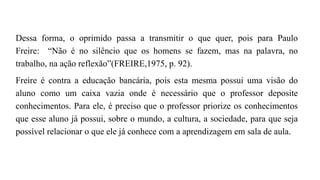 Dessa forma, o oprimido passa a transmitir o que quer, pois para Paulo
Freire: “Não é no silêncio que os homens se fazem, mas na palavra, no
trabalho, na ação reflexão”(FREIRE,1975, p. 92).
Freire é contra a educação bancária, pois esta mesma possui uma visão do
aluno como um caixa vazia onde é necessário que o professor deposite
conhecimentos. Para ele, é preciso que o professor priorize os conhecimentos
que esse aluno já possui, sobre o mundo, a cultura, a sociedade, para que seja
possível relacionar o que ele já conhece com a aprendizagem em sala de aula.
 