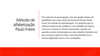 Método de
alfabetização
Paulo Freire
Por conta de sua preocupação com um grande número de
analfabetos nas zonas rurais foi desenvolvido por Paulo
Freire um método de aprendizagem. Foi proposto que se
utilizasse palavras do cotidiano e da realidade dos alunos,
com isso os alunos os alunos eram postos a pensar em
questões sociais relacionadas aos seus trabalhos fazendo com
que usassem as palavras base e iam descobrindo novos
termos ampliando assim o seu vocabulário.
 