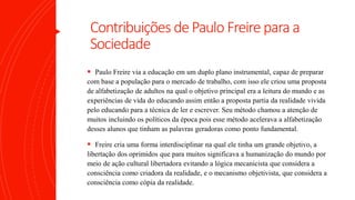 Contribuições dePaulo Freirepara a
Sociedade
 Paulo Freire via a educação em um duplo plano instrumental, capaz de preparar
com base a população para o mercado de trabalho, com isso ele criou uma proposta
de alfabetização de adultos na qual o objetivo principal era a leitura do mundo e as
experiências de vida do educando assim então a proposta partia da realidade vivida
pelo educando para a técnica de ler e escrever. Seu método chamou a atenção de
muitos incluindo os políticos da época pois esse método acelerava a alfabetização
desses alunos que tinham as palavras geradoras como ponto fundamental.
 Freire cria uma forma interdisciplinar na qual ele tinha um grande objetivo, a
libertação dos oprimidos que para muitos significava a humanização do mundo por
meio de ação cultural libertadora evitando a lógica mecanicista que considera a
consciência como criadora da realidade, e o mecanismo objetivista, que considera a
consciência como cópia da realidade.
 