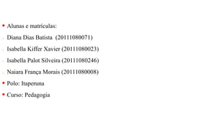  Alunas e matrículas:
Diana Dias Batista (20111080071)
Isabella Kiffer Xavier (20111080023)
Isabella Palot Silveira (20111080246)
Naiara França Morais (20111080008)
 Polo: Itaperuna
 Curso: Pedagogia
 