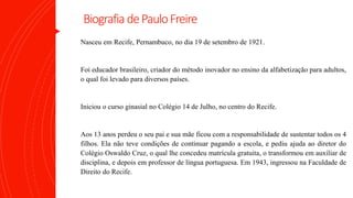 BiografiadePauloFreire
Nasceu em Recife, Pernambuco, no dia 19 de setembro de 1921.
Foi educador brasileiro, criador do método inovador no ensino da alfabetização para adultos,
o qual foi levado para diversos países.
Iniciou o curso ginasial no Colégio 14 de Julho, no centro do Recife.
Aos 13 anos perdeu o seu pai e sua mãe ficou com a responsabilidade de sustentar todos os 4
filhos. Ela não teve condições de continuar pagando a escola, e pediu ajuda ao diretor do
Colégio Oswaldo Cruz, o qual lhe concedeu matrícula gratuita, o transformou em auxiliar de
disciplina, e depois em professor de língua portuguesa. Em 1943, ingressou na Faculdade de
Direito do Recife.
 