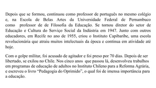 Depois que se formou, continuou como professor de português no mesmo colégio
e, na Escola de Belas Artes da Universidade Federal de Pernambuco
como professor de de Filosofia da Educação. Se tornou diretor do setor de
Educação e Cultura do Serviço Social da Indústria em 1947. Junto com outros
educadores, em Recife no ano de 1955, criou o Instituto Capibaribe, uma escola
revolucionária que atraiu muitos intelectuais da época e continua em atividade até
hoje.
Com o golpe militar, foi acusado de agitador e foi preso por 70 dias. Depois de ser
libertado, se exilou no Chile. Nos cinco anos que passou lá, desenvolveu trabalhos
em programas de educação de adultos no Instituto Chileno para a Reforma Agrária,
e escreveu o livro “Pedagogia do Oprimido”, o qual foi de imensa importância para
a educação.
 