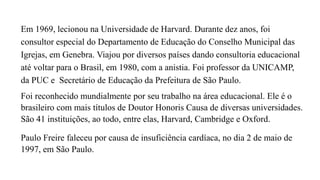 Em 1969, lecionou na Universidade de Harvard. Durante dez anos, foi
consultor especial do Departamento de Educação do Conselho Municipal das
Igrejas, em Genebra. Viajou por diversos países dando consultoria educacional
até voltar para o Brasil, em 1980, com a anistia. Foi professor da UNICAMP,
da PUC e Secretário de Educação da Prefeitura de São Paulo.
Foi reconhecido mundialmente por seu trabalho na área educacional. Ele é o
brasileiro com mais títulos de Doutor Honoris Causa de diversas universidades.
São 41 instituições, ao todo, entre elas, Harvard, Cambridge e Oxford.
Paulo Freire faleceu por causa de insuficiência cardíaca, no dia 2 de maio de
1997, em São Paulo.
 