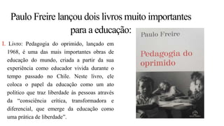 Paulo Freire lançou dois livros muito importantes
para a educação:
I. Livro: Pedagogia do oprimido, lançado em
1968, é uma das mais importantes obras de
educação do mundo, criada a partir da sua
experiência como educador vivida durante o
tempo passado no Chile. Neste livro, ele
coloca o papel da educação como um ato
político que traz liberdade às pessoas através
da “consciência crítica, transformadora e
diferencial, que emerge da educação como
uma prática de liberdade”.
 