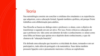 Teoria
Sua metodologia consiste em conciliar o cotidiano dos estudantes e as experiências
que adquirem, com a educação formal, ligando também a política, até porque Freire
trabalhou com alfabetização para adultos.
Sua filosofia se baseia no diálogo entre o professor e o aluno, com o objetivo de
transformar o segundo em um ser ativo. Por isso, Freire criticava a educação em
que o professor era tido como um detentor de todo o conhecimento e o aluno como
uma folha em branco que apenas era o depósito deste conhecimento, o que ele
chamava de “educação bancária”.
Ele defende uma educação que incentiva a criticidade do aluno, tornando-o um ser
participativo, indo além do português e da matemática. Suas ideias também
possuem ligações com o pensamento marxista e críticas ao capitalismo.
 