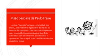 VisãobancáriadePauloFreire
 A visão “bancária” extingue a criatividade dos
alunos, consolidando a ingenuidade do mesmo e o
interesse dos opressores. Para estes, não é importante
que e o oprimido tenha consciência crítica. Esta
consciência vem da autonomia, possibilitando o
oprimido ser livre e seguir o seu caminho de conforme
seu próprio pensar.
 