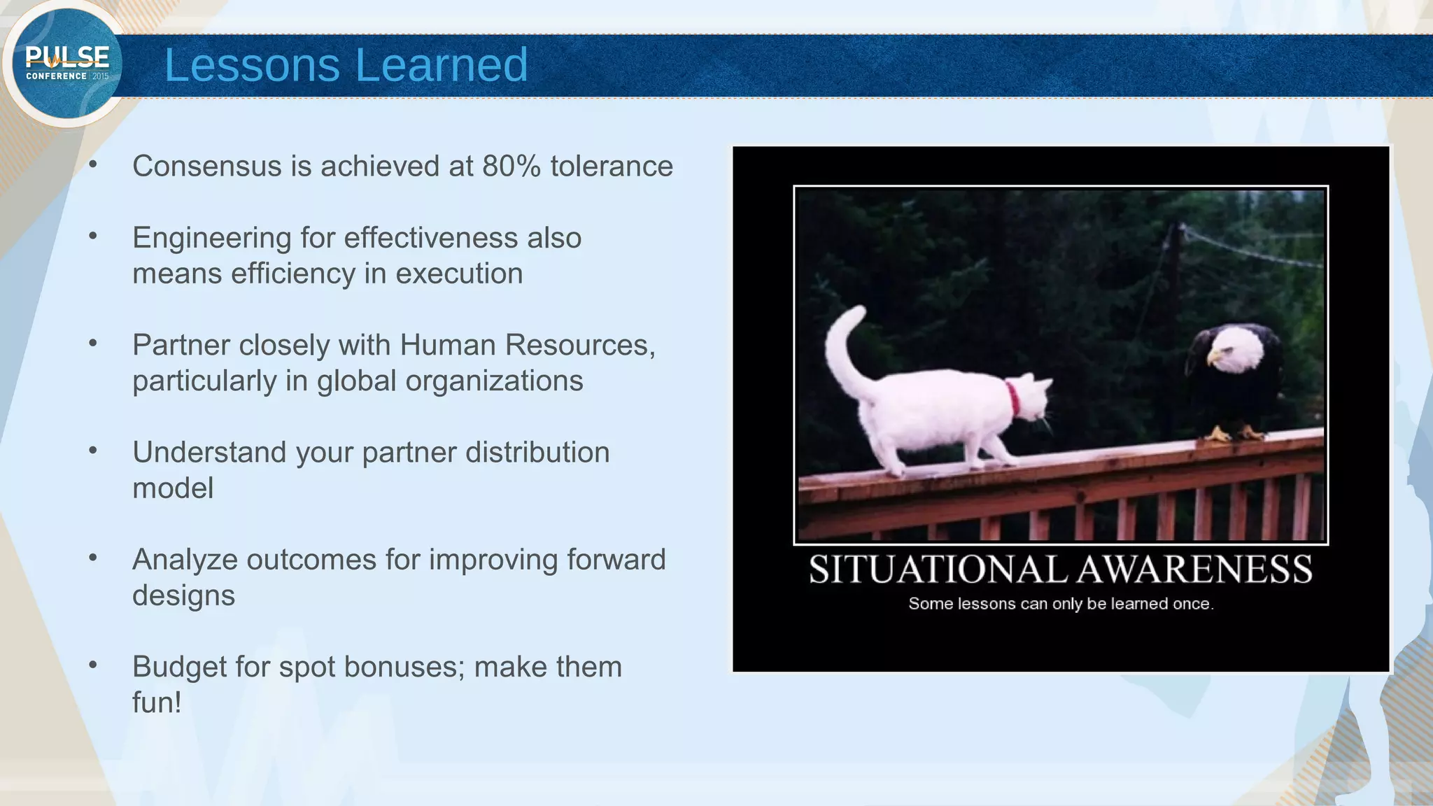 ©2015 Gainsight. All Rights Reserved.
Lessons Learned
• Consensus is achieved at 80% tolerance
• Engineering for effectiveness also
means efficiency in execution
• Partner closely with Human Resources,
particularly in global organizations
• Understand your partner distribution
model
• Analyze outcomes for improving forward
designs
• Budget for spot bonuses; make them
fun!
 