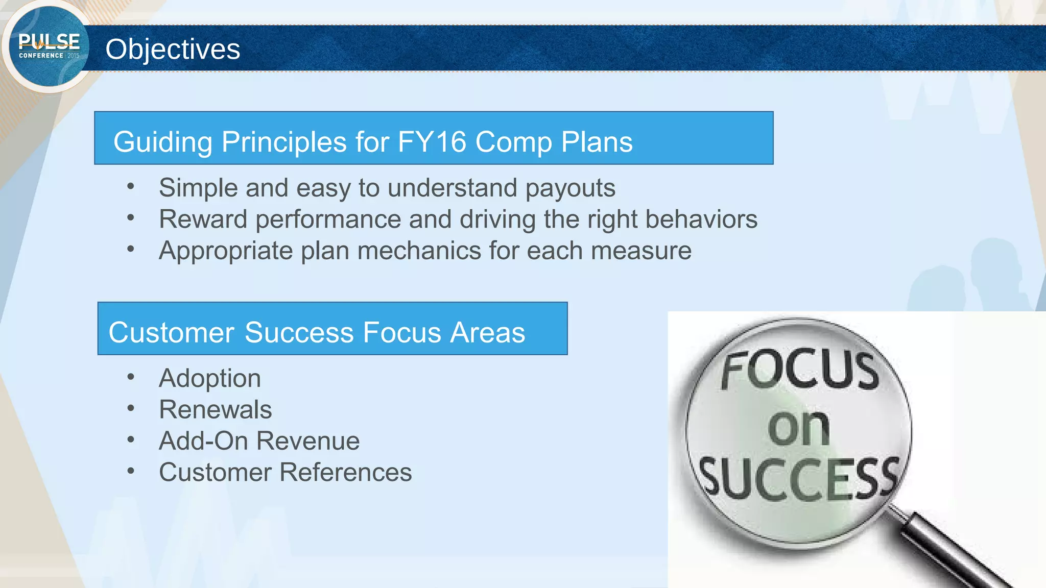 ©2015 Gainsight. All Rights Reserved.
Objectives
Customer Success Focus Areas
• Adoption
• Renewals
• Add-On Revenue
• Customer References
Guiding Principles for FY16 Comp Plans
• Simple and easy to understand payouts
• Reward performance and driving the right behaviors
• Appropriate plan mechanics for each measure
 