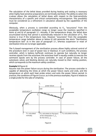 The calculation of the lethal doses provided during heating and cooling is necessary 
when highly heat-sensitive preparations are terminally sterilized. The ability to select the 
z-values allows the calculation of lethal doses with respect to the heat-sensitivity 
characteristics of a specific and critical contaminating microorganism. This possibility 
must be considered as a refinement in calculation allowed by the capabilities of the 
computer. 
Obviously, when a process is controlled according to F0, "excursions" from the 
acceptable temperature oscillation range no longer cause the reactions specified in 
items a) and b) of paragraph 3.1. Actually, if the temperature drops, the lethal dose 
accumulated during that period is automatically reduced in the calculation of F0. The 
reverse is true if the temperature rises. However "excursions" from the acceptable 
temperature range (whether above or below it) still generate the alarm "Sterilization 
temperature lack" as in the case of paragraph 3.1, whereas suspension or reset of 
sterilization time are no longer applicable. 
The F0-based management of the sterilization process allows highly rational control of 
the procedure even in case of power loss or blackout. In such conditions, the process 
controller, which is battery buffered, continues to operate but naturally no longer 
receives signals from the autoclave; the autoclave itself is equally unable to execute the 
command signals sent by the process controller. In case of power failure, all the 
autoclaves valves and blocking devices are naturally moved to their resting position, 
which corresponds to the maximum safety condition. 
Example 3 (Figure 6) 
Assume now the power failure occurs during the sterilization. The process controller is 
capable of detecting the times at which the power failure starts and ends, and the 
temperature at which each heat probe enters and exits the power failure period. In 
practice, the conditions of Figure 6 occur; as in the previous examples, Figure 6 relates to 
a single probe for the sake of simplicity. 
Figure 6 
F0 - A technical note – Doc. 352178v2 - Copyright © 2014 Fedegari Group 24 
 