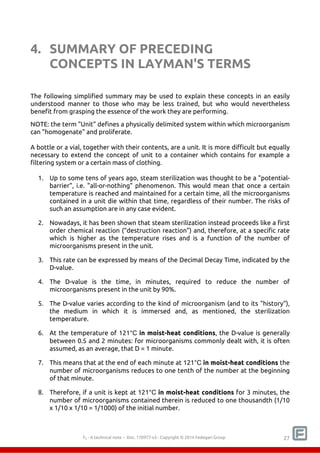 4. SUMMARY OF PRECEDING 
CONCEPTS IN LAYMAN'S TERMS 
The following simplified summary may be used to explain these concepts in an easily 
understood manner to those who may be less trained, but who would nevertheless 
benefit from grasping the essence of the work they are performing. 
NOTE: the term "Unit" defines a physically delimited system within which microorganism 
can "homogenate" and proliferate. 
A bottle or a vial, together with their contents, are a unit. It is more difficult but equally 
necessary to extend the concept of unit to a container which contains for example a 
filtering system or a certain mass of clothing. 
1. Up to some tens of years ago, steam sterilization was thought to be a "potential-barrier", 
i.e. "all-or-nothing" phenomenon. This would mean that once a certain 
temperature is reached and maintained for a certain time, all the microorganisms 
contained in a unit die within that time, regardless of their number. The risks of 
such an assumption are in any case evident. 
2. Nowadays, it has been shown that steam sterilization instead proceeds like a first 
order chemical reaction (“destruction reaction”) and, therefore, at a specific rate 
which is higher as the temperature rises and is a function of the number of 
microorganisms present in the unit. 
3. This rate can be expressed by means of the Decimal Decay Time, indicated by the 
F0 - A technical note – Doc. 352178v2 - Copyright © 2014 Fedegari Group 27 
D-value. 
4. The D-value is the time, in minutes, required to reduce the number of 
microorganisms present in the unit by 90%. 
5. The D-value varies according to the kind of microorganism (and to its "history"), 
the medium in which it is immersed and, as mentioned, the sterilization 
temperature. 
6. At the temperature of 121°C in moist-heat conditions, the D-value is generally 
between 0.5 and 2 minutes: for microorganisms commonly dealt with, it is often 
assumed, as an average, that D = 1 minute. 
7. This means that at the end of each minute at 121°C in moist-heat conditions the 
number of microorganisms reduces to one tenth of the number at the beginning 
of that minute. 
8. Therefore, if a unit is kept at 121°C in moist-heat conditions for 3 minutes, the 
number of microorganisms contained therein is reduced to one thousandth (1/10 
x 1/10 x 1/10 = 1/1000) of the initial number. 
 