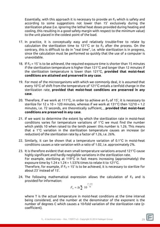 Essentially, with this approach it is necessary to provide an F0 which is safety and 
according to some suggestions not lower than 15’ exclusively during the 
sterilization phase (i.e. ignoring the lethal heat doses provided during heating and 
cooling, this resulting in a good safety margin with respect to the minimum value) 
to the unit placed in the coldest point of the load. 
17. In practice, it is conceptually easy and relatively trouble-free to relate by 
calculation the sterilization time to 121°C or to F0 after the process. On the 
contrary, this is difficult to do in "real time", i.e. while sterilization is in progress, 
since the calculation must be performed so quickly that the use of a computer is 
unavoidable. 
18. If F0 = 15’ is to be achieved, the required exposure time is shorter than 15 minutes 
if the sterilization temperature is higher than 121°C and longer than 12 minutes if 
the sterilization temperature is lower than 121°C, provided that moist-heat 
conditions are attained and preserved in any case. 
19. For most of the microorganisms with which we commonly deal, it is assumed that 
every 10°C of shift from the temperature of 121°C entails a tenfold change in the 
sterilization rate, provided that moist-heat conditions are preserved in any 
case. 
20. Therefore, if we work at 111°C, in order to achieve an F0 of 15’, it is necessary to 
sterilize for 12 x 10 = 120 minutes, whereas if we work at 131°C then 12/10 = 1.2 
minutes, i.e. 72 seconds, are theoretically sufficient, , provided that moist-heat 
conditions are preserved in any case. 
21. If we want to determine the extent by which the sterilization rate in moist-heat 
conditions varies for temperature variations of 1°C we must find the number 
which yields 10 when raised to the tenth power: this number is 1.26. This means 
that a 1°C variation in the sterilization temperature causes an increase (or 
reduction) of the sterilization rate by a factor of 1.26, i.e. 26%. 
22. Similarly, it can be shown that a temperature variation of 0.1°C in moist-heat 
conditions causes a rate variation with a ratio of 1.02, i.e. approximately 2%. 
23. It is therefore evident that even small temperature variations around 121°C cause 
highly significant and hardly negligible variations in the sterilization rate. 
For example, sterilizing at 119°C in fact means increasing (approximately) the 
exposure time by 1.24 x 1.24 = 1.5376 times to relate it to 121°C. 
Therefore, for example, if F0 = 15’ is to be achieved, it is necessary to sterilize for 
about 23' instead of 15'. 
24. The following mathematical expression allows the calculation of F0 and is 
provided for information: 
Σ 
− 
121 
T 
F t 
= Δ 10 
0 10 
where T is the actual temperature in moist-heat conditions at the time interval 
being considered, and the number at the denominator of the exponent is the 
number of degrees C which causes a 10-fold variation of the sterilization rate (z-coefficient). 
F0 - A technical note – Doc. 352178v2 - Copyright © 2014 Fedegari Group 29 
 