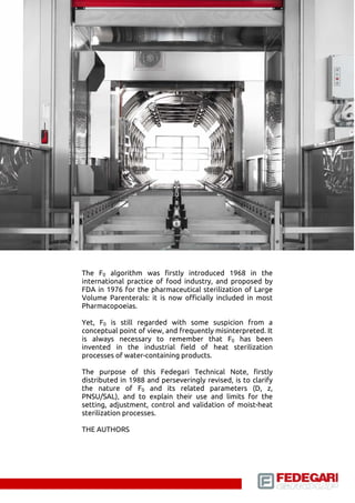 The F0 algorithm was first introduced in 1968 in the 
international practice of food industry, and proposed by 
FDA in 1976 for the pharmaceutical sterilization of Large 
Volume Parenterals: it is now officially included in most 
Pharmacopoeias. 
Yet, F0 is still regarded with some suspicion from a 
conceptual point of view, and frequently misinterpreted. It 
is always necessary to remember that F0 has been 
invented in the industrial field of heat sterilization 
processes of water-containing products. 
The purpose of this Fedegari Technical Note, firstly 
distributed in 1988 and perseveringly revised, is to clarify 
the nature of F0 and its related parameters (D, z, 
PNSU/SAL), and to explain their use and limits for the 
setting, adjustment, control and validation of moist-heat 
sterilization processes. 
THE AUTHORS 
 