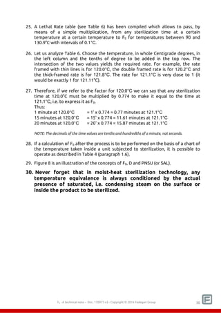 25. A Lethal Rate table (see Table 6) has been compiled which allows to pass, by 
means of a simple multiplication, from any sterilization time at a certain 
temperature at a certain temperature to F0 for temperatures between 90 and 
130.9°C with intervals of 0.1°C. 
26. Let us analyze Table 6. Choose the temperature, in whole Centigrade degrees, in 
the left column and the tenths of degree to be added in the top row. The 
intersection of the two values yields the required rate. For example, the rate 
framed with thin lines is for 120.0°C, the double framed rate is for 120.2°C and 
the thick-framed rate is for 121.8°C. The rate for 121.1°C is very close to 1 (it 
would be exactly 1 for 121.11°C). 
27. Therefore, if we refer to the factor for 120.0°C we can say that any sterilization 
time at 120.0°C must be multiplied by 0.774 to make it equal to the time at 
121.1°C, i.e. to express it as F0. 
Thus: 
1 minute at 120.0°C = 1' x 0.774 = 0.77 minutes at 121.1°C 
15 minutes at 120.0°C = 15' x 0.774 = 11.61 minutes at 121.1°C 
20 minutes at 120.0°C = 20' x 0.774 = 15.87 minutes at 121.1°C 
NOTE: The decimals of the time values are tenths and hundredths of a minute, not seconds. 
28. If a calculation of F0 after the process is to be performed on the basis of a chart of 
the temperature taken inside a unit subjected to sterilization, it is possible to 
operate as described in Table 4 (paragraph 1.6). 
29. Figure 8 is an illustration of the concepts of F0, D and PNSU (or SAL). 
30. Never forget that in moist-heat sterilization technology, any 
temperature equivalence is always conditioned by the actual 
presence of saturated, i.e. condensing steam on the surface or 
inside the product to be sterilized. 
F0 - A technical note – Doc. 352178v2 - Copyright © 2014 Fedegari Group 30 
 