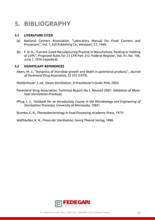 5. BIBLIOGRAPHY 
5.1 LITERATURE CITED 
(a) National Canners Association, "Laboratory Manual for Food Canners and 
Processors", Vol. 1, AVI Publishing Co., Westport, CT, 1968. 
(b) F. D. A., "Current Good Manufacturing Practice in Manufacture, Packing or Holding 
of LVPs", Proposed Rules for 21 CFR Part 212, Federal Register, Vol. 41, No. 106, 
June 1, 1976 (repealed). 
5.2 SIGNIFICANT REFERENCES 
Akers, M. J., “Dynamics of microbial growth and death in parenteral products", Journal 
of Parenteral Drug Association, 33 372 (1979). 
Moldenhauer J, ed., Steam Sterilization, A Practitioner’s Guide, PDA, 2003. 
Parenteral Drug Association, Technical Report No.1, Revised 2007: Validation of Moist-heat 
Sterilization Processes. 
Pflug, I. J., Textbook for an Introductoty Course in the Microbiology and Engineering of 
Sterilization Processes, University of Minnesota, 19825. 
Stumbo, C. R., Thermobacteriology in Food Processing, Academic Press, 19732. 
Wallhäußer, K. H., Praxis der Sterilisation, Georg Thieme Verlag, 1988. 
F0 - A technical note – Doc. 352178v2 - Copyright © 2014 Fedegari Group 33 
 