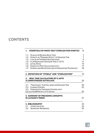 CONTENTS 
1. ESSENTIALS OF MOIST HEAT STERILIZATION KINETICS 5 
1.1. D-VALUE OR DECIMAL DECAY TIME 7 
1.2. STERILITY AS "PROBABLE EFFECT" OF EXPOSURE TIME 7 
1.3. Z-VALUE OR TEMPERATURE COEFFICIENT 9 
1.4. F0 OR EQUIVALENT EXPOSURE TIME AT 121°C 11 
1.5. LETHAL RATES 14 
1.6. EXAMPLE OF POST-CALCULATION OF F0 17 
1.7. SYMBOLS AND DEFINITIONS USED IN STERILIZATION TECHNOLOGY 18 
2. DEFINITION OF "STERILE" AND "STERILIZATION" 19 
3. REAL TIME CALCULATION OF F0 WITH 
A COMPUTERIZED AUTOCLAVE 20 
3.1. "TRADITIONAL" CONTROL BASED ON EXPOSURE TIME 20 
3.2. F0-BASED CONTROL 22 
3.3. STERILIZATION TIME-BASED CONTROL WITH 
CALCULATION/PRINTOUT OF F0 VALUES 26 
4. SUMMARY OF PRECEDING CONCEPTS 
IN LAYMAN'S TERMS 27 
5. BIBLIOGRAPHY 33 
5.1 LITERATURE CITED 33 
5.2 SIGNIFICANT REFERENCES 33 
 