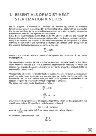 1. ESSENTIALS OF MOIST-HEAT 
STERILIZATION KINETICS 
Let us suppose to immerse in saturated (i.e. condensing) steam, at constant 
temperature, a system contaminated by a microbiological species (which we assume, for 
the sake of simplicity, to be pure and homogeneous): e.g. a vial containing an aqueous 
suspension of a certain sporogenous microorganism. 
It has been experimentally shown that, under the above conditions, the reaction of 
thermal degradation of the microorganism at issue obeys the laws of chemical reactions. 
Using N to indicate the number of microorganism present in the system at a given 
moment, the variation of this number as the function of a chosen time t of exposure to 
the selected sterilization temperature can be written as: 
dN = − 
K N 
dt 
where K is a constant which is typical of the species and conditions of the chosen 
microorganism. 
The degradation reaction, i.e. the sterilization reaction, therefore develops like a first 
order chemical reaction (i.e. like a chemical decomposition reaction) in which the 
reaction rate is proportional, in each moment, only to the amount of product still to be 
degraded (or decomposed). 
This seems to be obvious for dry sterilization, but less rigorous for steam sterilization, in 
which the water vapor molecules also seem to take part in the reaction. Actually, this 
bimolecular reaction is of the first order, since the steam is present in high excess all the 
reaction long and its concentration may be regarded as constant. 
The above expression can be developed as follows: 
dN = − dt (1) 
K 
N 
dN = − dt 
K 
N 
and, by converting from base e or Naperian logarithms, which are less practical in this 
specific case, to base 10 logarithms, the following is obtained: 
log N = -k t + constant 
F0 - A technical note – Doc. 352178v2 - Copyright © 2014 Fedegari Group 5 
where k = K 
2.303 
due to the shift from base e logarithms to base 10 ones. 
At time zero, the following is true: 
t = 0 
N = N0 
 