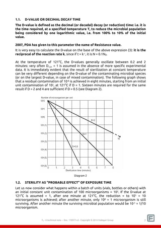 1.1. D-VALUE OR DECIMAL DECAY TIME 
The D-value is defined as the decimal (or decadal) decay (or reduction) time: i.e. it is 
the time required, at a specified temperature T, to reduce the microbial population 
being considered by one logarithmic value, i.e. from 100% to 10% of the initial 
value. 
2007, PDA has given to this parameter the name of Resistance value. 
It is very easy to calculate the D-value on the base of the above expression (3): it is the 
reciprocal of the reaction rate k, since if t = k-1, it is N = 0.1N0. 
At the temperature of 121°C, the D-values generally oscillate between 0.2 and 2 
minutes: very often D121 = 1 is assumed in the absence of more specific experimental 
data. It is immediately evident that the result of sterilization at constant temperature 
can be very different depending on the D-value of the contaminating microbial species 
(or on the largest D-value, in case of mixed contamination). The following graph shows 
that a residual contamination of 10-6 is achieved in eight minutes, starting from an initial 
unit contamination of 102, at 121°C if D = 1. Sixteen minutes are required for the same 
result if D = 2 and 4 are sufficient if D = 0.5 (see Diagram 2). 
Diagram 2 
1.2. STERILITY AS "PROBABLE EFFECT" OF EXPOSURE TIME 
Let us now consider what happens within a batch of units (vials, bottles or others) with 
an initial constant unit contamination of 100 microorganisms = 102. If the D-value at 
121°C is assumed = 1, after one minute at 121°C, the reduction = to 101 = 10 
microorganisms is achieved; after another minute, only 100 = 1 microorganism is still 
surviving. After another minute the surviving microbial population would be 10-1 = 1/10 
microorganism. 
F0 - A technical note – Doc. 352178v2 - Copyright © 2014 Fedegari Group 7 
 