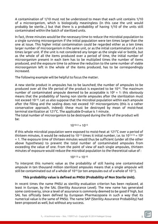 A contamination of 1/10 must not be understood to mean that each unit contains 1/10 
of a microorganism, which is biologically meaningless (in this case the unit would 
probably be sterile...) but that there is a probability of having 1/10 of the units still 
contaminated within the batch of sterilized units. 
In fact, three minutes would be the necessary time to reduce the microbial population to 
a single surviving microorganism if the initial population were ten times larger than the 
one at issue. This higher initial contamination could be regarded either as a ten times 
larger number of microorganism in the same unit, or as the initial contamination of a ten 
times larger unit. If the unit is not considered any longer as the single vial or bottle, but 
as the whole of all the items produced over a period of time, the initial number of 
microorganism present in each item has to be multiplied times the number of items 
produced, and the exposure time to achieve the reduction to the same number of viable 
microorganism left in the whole of the items produced, has to be correspondingly 
increased. 
The following example will be helpful to focus the matter. 
A new sterile product in ampoules has to be launched; the number of ampoules to be 
produced over all the life period of the product is expected to be 1010. The maximum 
number of contaminated ampoule deemed to be acceptable is 100 = 1: this obviously 
means that the probability of having non sterile ampoules after the sterilization must 
not exceed 10-10. Let us also suppose that the microbial population within each ampoule 
after the filling and the sealing does not exceed 103 microorganisms (this is a rather 
conservative approach, indeed): these must be destroyed by mean of moist-heat 
terminal sterilization at 121°C. The applicable D-value is 1 minute. 
The total number of microorganism to be destroyed during the life of the product will 
be: 
1010+3 = 1013 
If this whole microbial population were exposed to moist-heat at 121°C over a period of 
thirteen minutes, it would be reduced to 10-13 times it initial number, i.e. to 1013-13 = 100 
= 1. The exposure time of thirteen minutes would thus be sufficient (under all the other 
above hypotheses) to prevent the total number of contaminated ampoules from 
exceeding the value of one. From the point of view of each single ampoules, thirteen 
minutes of exposure would reduce the microbial population to the theoretical value of : 
103-13 = 10-10 
To interpret this numeric value as the probability of still having one contaminated 
ampoule in ten thousand million sterilized ampoules means that a single ampoule will 
still be contaminated out of a whole of 1010 (or ten ampoules out of a whole of 1011). 
This probability value is defined as PNSU (Probability of Non Sterile Unit). 
In recent times the name PNSU as sterility evaluation criterion has been replaced, at 
least in Europe, by the SAL (Sterility Assurance Level). The new name has generated 
some controversy, since a level of assurance is commonly deemed to be good if high, but 
SAL has officially been defined by European Pharmacopoeia in such a way that its 
numerical value is the same of PNSU. The name SAP (Sterility Assurance Probability) had 
been proposed as well, but without any success. 
F0 - A technical note – Doc. 352178v2 - Copyright © 2014 Fedegari Group 8 
 