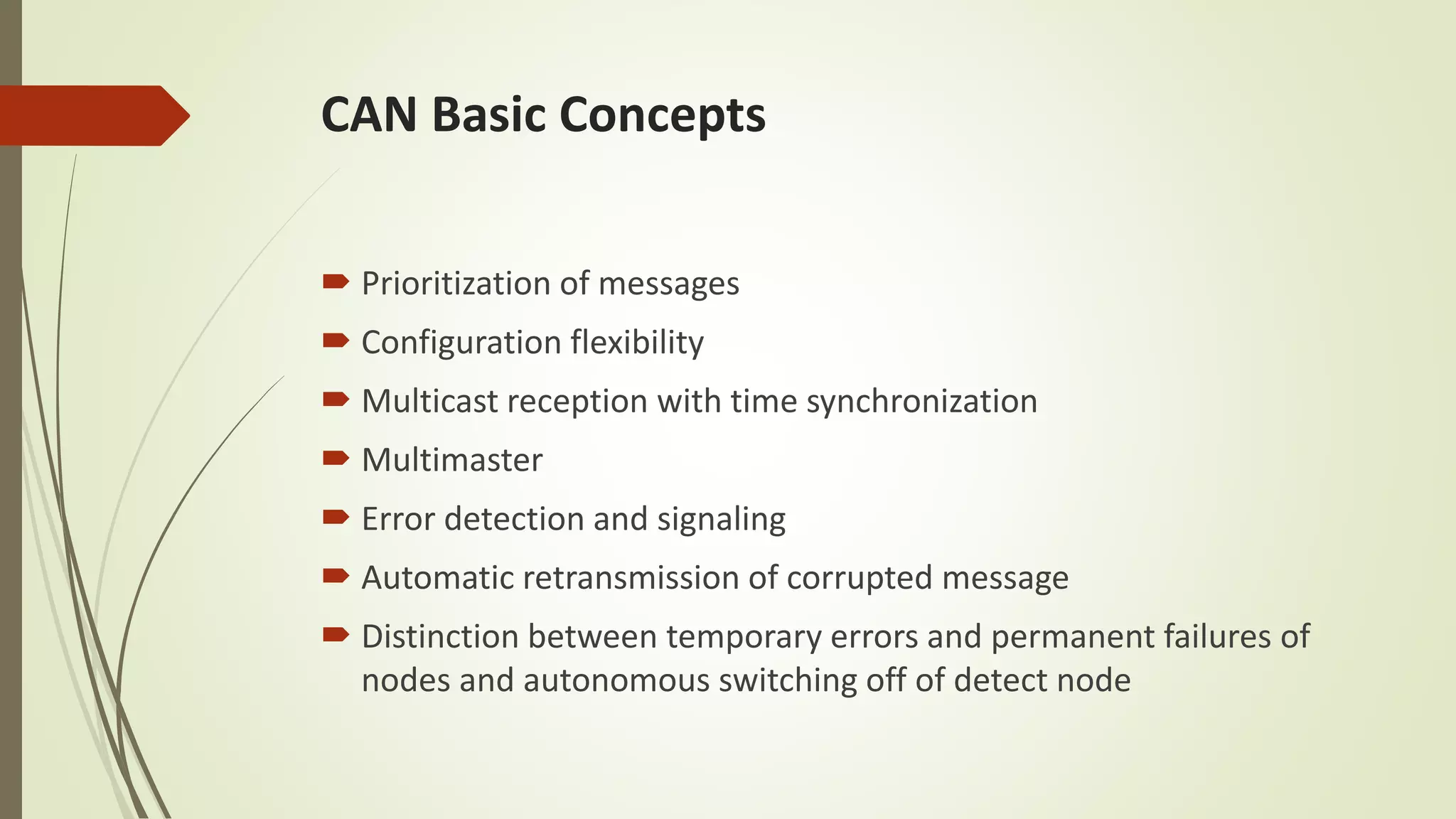 CAN Basic Concepts
 Prioritization of messages
 Configuration flexibility
 Multicast reception with time synchronization
 Multimaster
 Error detection and signaling
 Automatic retransmission of corrupted message
 Distinction between temporary errors and permanent failures of
nodes and autonomous switching off of detect node
 