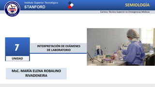 UNIDAD
7 INTERPRETACIÓN DE EXÁMENES
DE LABORATORIO
SEMIOLOGÍA
Carrera: Técnico Superior en Emergencias Médicas
MsC. MARÍA ELENA ROBALINO
RIVADENEIRA
 