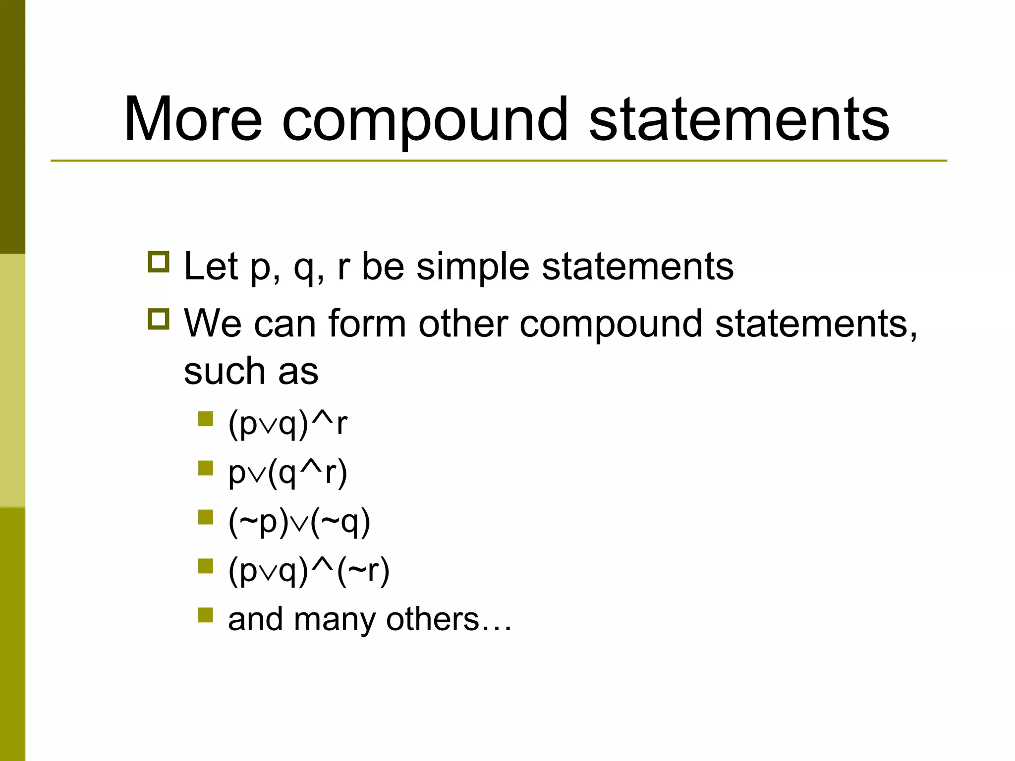 More compound statements
 Let p, q, r be simple statements
 We can form other compound statements,
such as
 (p∨q)^r
 p∨(q^r)
 (~p)∨(~q)
 (p∨q)^(~r)
 and many others…
 