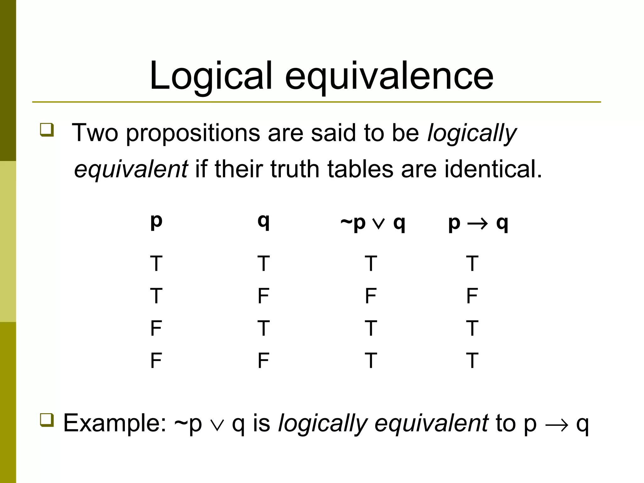 Logical equivalence
 Two propositions are said to be logically
equivalent if their truth tables are identical.
 Example: ~p ∨ q is logically equivalent to p → q
p q ~p ∨ q p → q
T T T T
T F F F
F T T T
F F T T
 