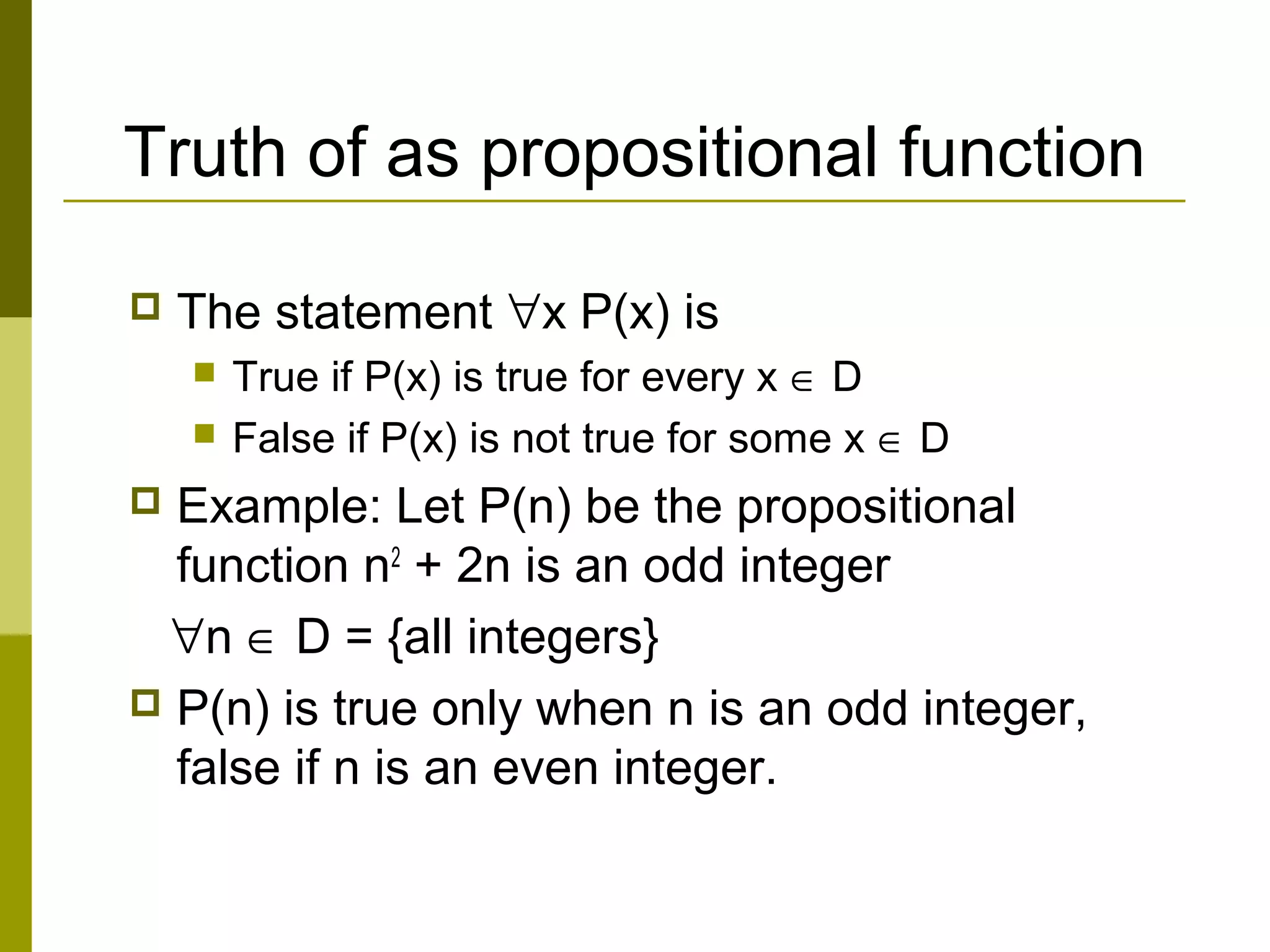 Truth of as propositional function
 The statement ∀x P(x) is
 True if P(x) is true for every x ∈ D
 False if P(x) is not true for some x ∈ D
 Example: Let P(n) be the propositional
function n2
+ 2n is an odd integer
∀n ∈ D = {all integers}
 P(n) is true only when n is an odd integer,
false if n is an even integer.
 