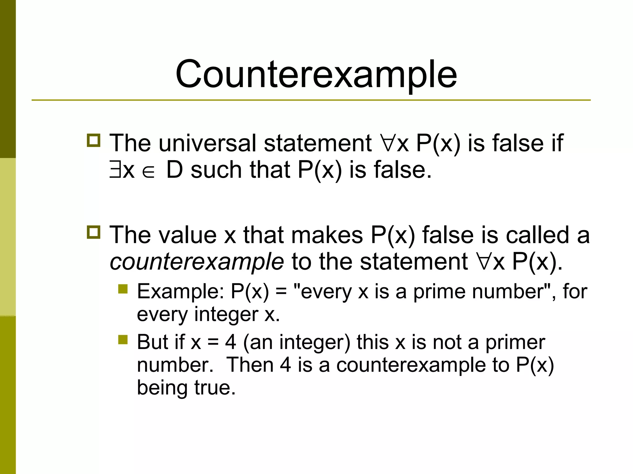 Counterexample
 The universal statement ∀x P(x) is false if
∃x ∈ D such that P(x) is false.
 The value x that makes P(x) false is called a
counterexample to the statement ∀x P(x).
 Example: P(x) = "every x is a prime number", for
every integer x.
 But if x = 4 (an integer) this x is not a primer
number. Then 4 is a counterexample to P(x)
being true.
 