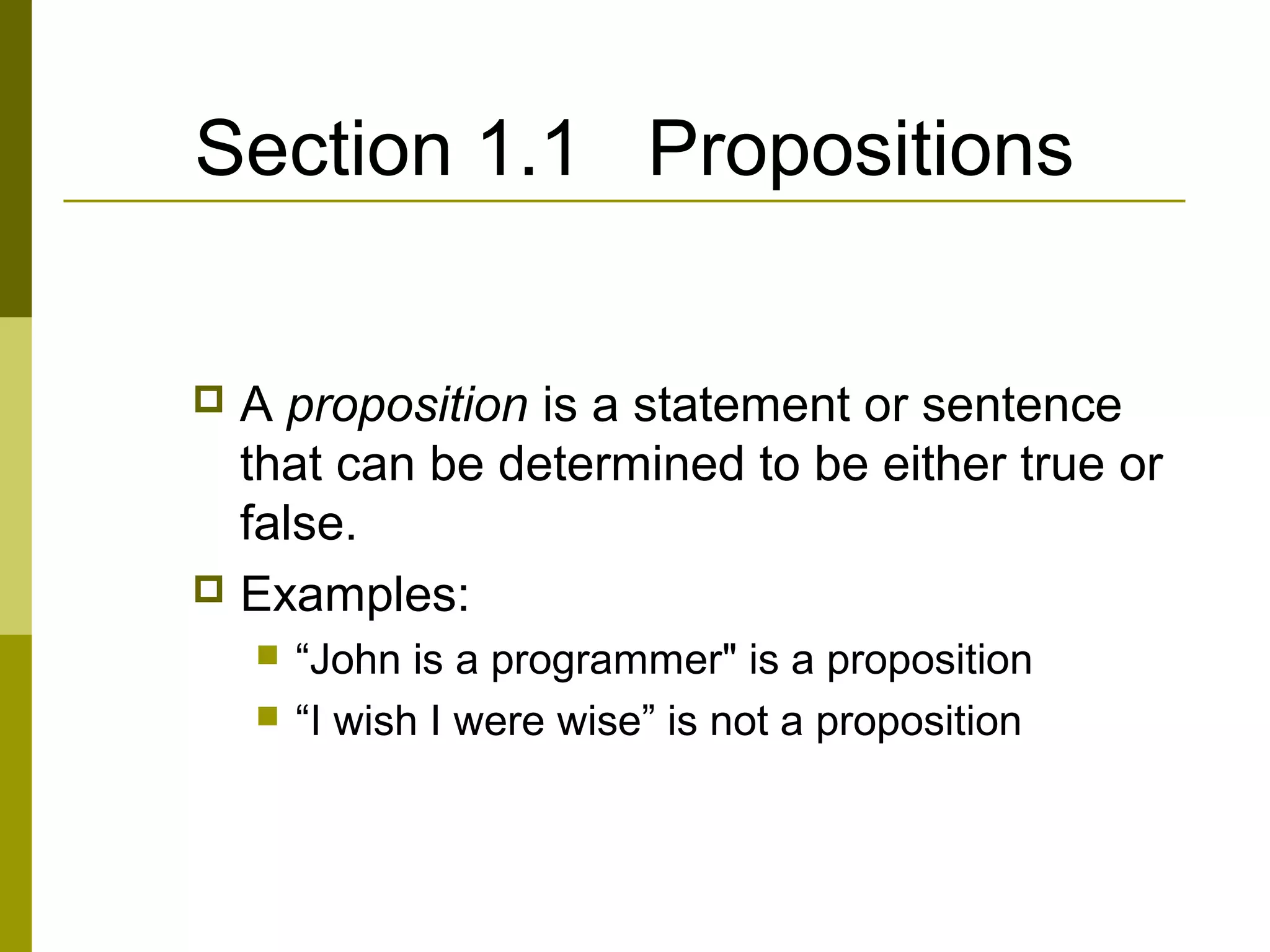 Section 1.1 Propositions
 A proposition is a statement or sentence
that can be determined to be either true or
false.
 Examples:
 “John is a programmer" is a proposition
 “I wish I were wise” is not a proposition
 